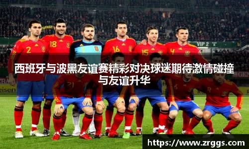 西班牙与波黑友谊赛精彩对决球迷期待激情碰撞与友谊升华